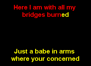 Here I am with all my
bridges burned

Just a babe in arms
where your concerned