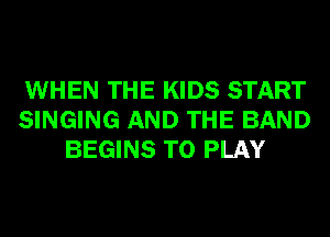 WHEN THE KIDS START
SINGING AND THE BAND
BEGINS TO PLAY