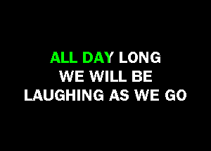 ALL DAY LONG

WE WILL BE
LAUGHING AS WE GO