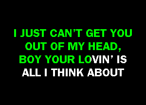 I JUST CANT GET YOU
OUT OF MY HEAD,
BOY YOUR LOVIW IS
ALL I THINK ABOUT