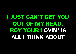 I JUST CANT GET YOU
OUT OF MY HEAD,
BOY YOUR LOVIW IS
ALL I THINK ABOUT