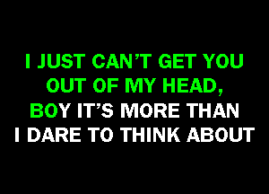 I JUST CANT GET YOU
OUT OF MY HEAD,
BOY ITS MORE THAN
I DARE TO THINK ABOUT