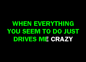 WHEN EVERYTHING
YOU SEEM TO DO JUST
DRIVES ME CRAZY