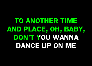 TO ANOTHER TIME
AND PLACE, 0H, BABY,
DONT YOU WANNA
DANCE UP ON ME