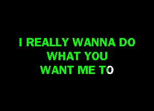 I REALLY WANNA D0

WHAT YOU
WANT ME TO