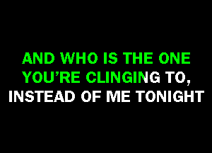 AND WHO IS THE ONE
YOURE CLINGING T0,
INSTEAD OF ME TONIGHT