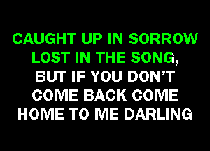 CAUGHT UP IN SORROW
LOST IN THE SONG,
BUT IF YOU DONT
COME BACK COME

HOME TO ME DARLING