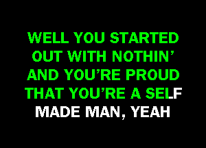 WELL YOU STARTED
our WITH NOTHIW
AND YOURE PROUD
THAT YOU,RE A SELF
MADE MAN, YEAH