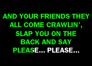 AND YOUR FRIENDS THEY
ALL COME CRAWLINZ

SLAP YOU ON THE
BACK AND SAY
PLEASE... PLEASE...