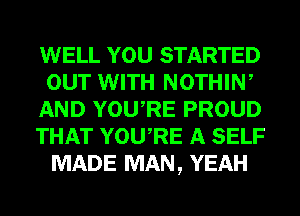 WELL YOU STARTED
our WITH NOTHIW
AND YOURE PROUD
THAT YOU,RE A SELF
MADE MAN, YEAH