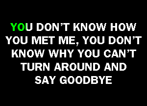 YOU DONT KNOW HOW
YOU MET ME, YOU DONT
KNOW WHY YOU CANT
TURN AROUND AND
SAY GOODBYE