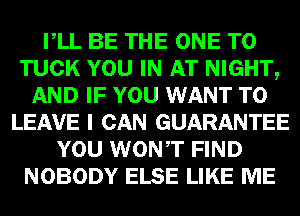 VLL BE THE ONE TO
TUCK YOU IN AT NIGHT,
AND IF YOU WANT TO
LEAVE I CAN GUARANTEE
YOU WONT FIND
NOBODY ELSE LIKE ME