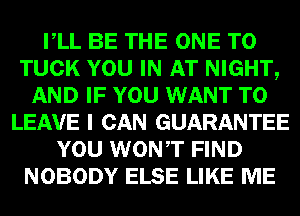 VLL BE THE ONE TO
TUCK YOU IN AT NIGHT,
AND IF YOU WANT TO
LEAVE I CAN GUARANTEE
YOU WONT FIND
NOBODY ELSE LIKE ME