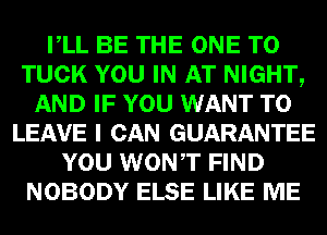 VLL BE THE ONE TO
TUCK YOU IN AT NIGHT,
AND IF YOU WANT TO
LEAVE I CAN GUARANTEE
YOU WONT FIND
NOBODY ELSE LIKE ME