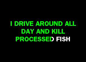 I DRIVE AROUND ALL

DAY AND KILL
PROCESSED FISH
