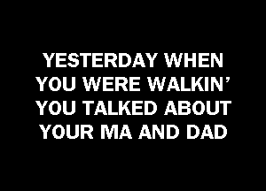 YESTERDAY WHEN
YOU WERE WALKIW
YOU TALKED ABOUT
YOUR MA AND DAD