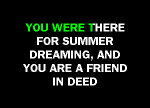 YOU WERE THERE
FOR SUMMER
DREAMING, AND
YOU ARE A FRIEND
IN DEED