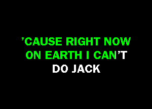 CAUSE RIGHT NOW

ON EARTH I CANT
D0 JACK