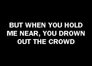 BUT WHEN YOU HOLD
ME NEAR, YOU DROWN
OUT THE CROWD