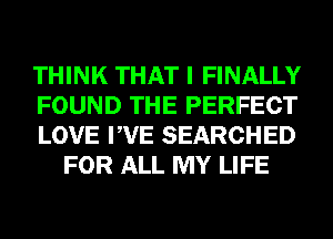 THINK THAT I FINALLY

FOUND THE PERFECT

LOVE PVE SEARCHED
FOR ALL MY LIFE