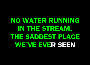 N0 WATER RUNNING
IN THE STREAM,
THE SADDEST PLACE
WEWE EVER SEEN