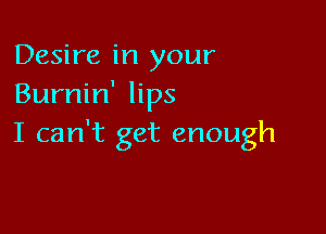Desire in your
Burnin' lips

I can't get enough