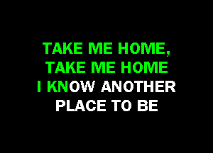 TAKE ME HOME,
TAKE ME HOME
I KNOW ANOTHER
PLACE TO BE

g