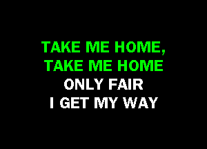 TAKE ME HOME,
TAKE ME HOME

ONLY FAIR
I GET MY WAY