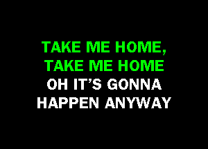 TAKE ME HOME,
TAKE ME HOME
0H ITS GONNA

HAPPEN ANYWAY

g