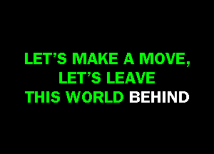 LET,S MAKE A MOVE,
LET,S LEAVE
THIS WORLD BEHIND