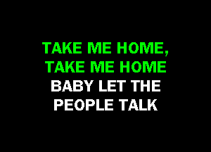 TAKE ME HOME,
TAKE ME HOME
BABY LET THE
PEOPLE TALK

g