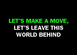LET,S MAKE A MOVE,
LET,S LEAVE THIS
WORLD BEHIND
