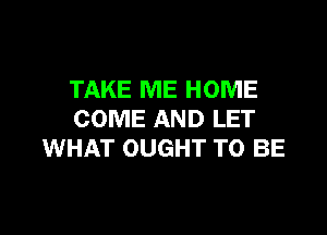 TAKE ME HOME

COME AND LET
WHAT OUGHT TO BE