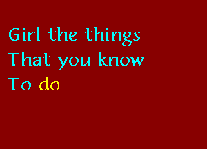 Girl the things
That you know

To do