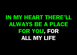 IN MY HEART THERElL
ALWAYS BE A PLACE
FOR YOU, FOR
ALL MY LIFE