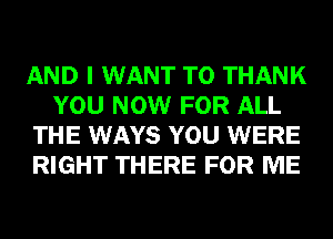 AND I WANT TO THANK
YOU NOW FOR ALL
THE WAYS YOU WERE
RIGHT THERE FOR ME