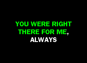 YOU WERE RIGHT

THERE FOR ME,
ALWAYS