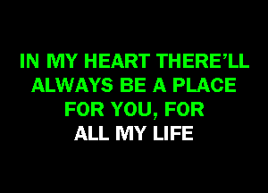 IN MY HEART THERElL
ALWAYS BE A PLACE
FOR YOU, FOR
ALL MY LIFE