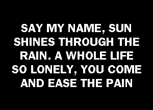 SAY MY NAME, SUN
SHINES THROUGH THE
RAIN. A WHOLE LIFE
80 LONELY, YOU COME
AND EASE THE PAIN