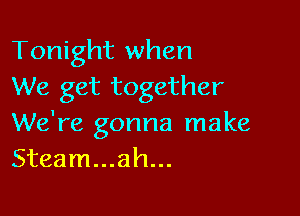 Tonight when
We get together

We're gonna make
Steam...ah...