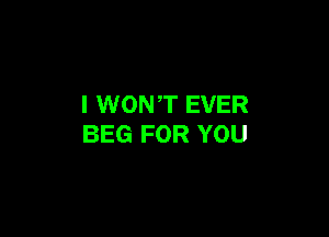 I WON ,T EVER

BEG FOR YOU