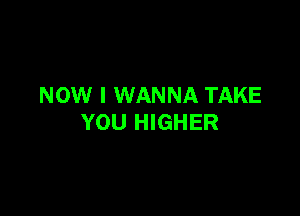 NOW I WANNA TAKE

YOU HIGHER