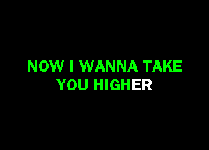 NOW I WANNA TAKE

YOU HIGHER