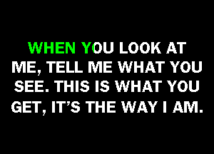 WHEN YOU LOOK AT
ME, TELL ME WHAT YOU
SEE. THIS IS WHAT YOU

GET, ITS THE WAY I AM.