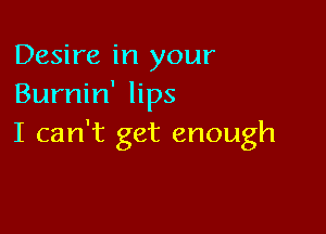 Desire in your
Burnin' lips

I can't get enough