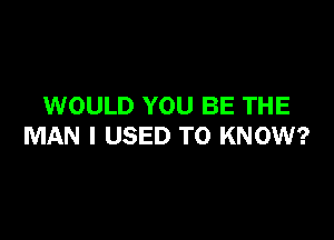 WOULD YOU BE THE

MAN I USED TO KNOW?