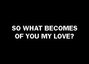 SO WHAT BECOMES

OF YOU MY LOVE?