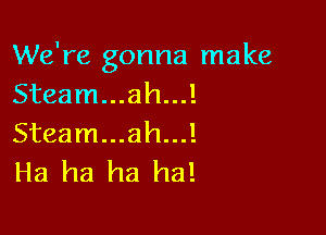 We're gonna make
Steam...ah...!

Steam...ah...!
Ha ha ha ha!