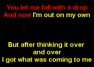 You let me'fall with a drop
And now I'm out on my own

But after thinking it over
and over..-
I got what was coming to me