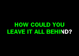 HOW COULD YOU

LEAVE IT ALL BEHIND?